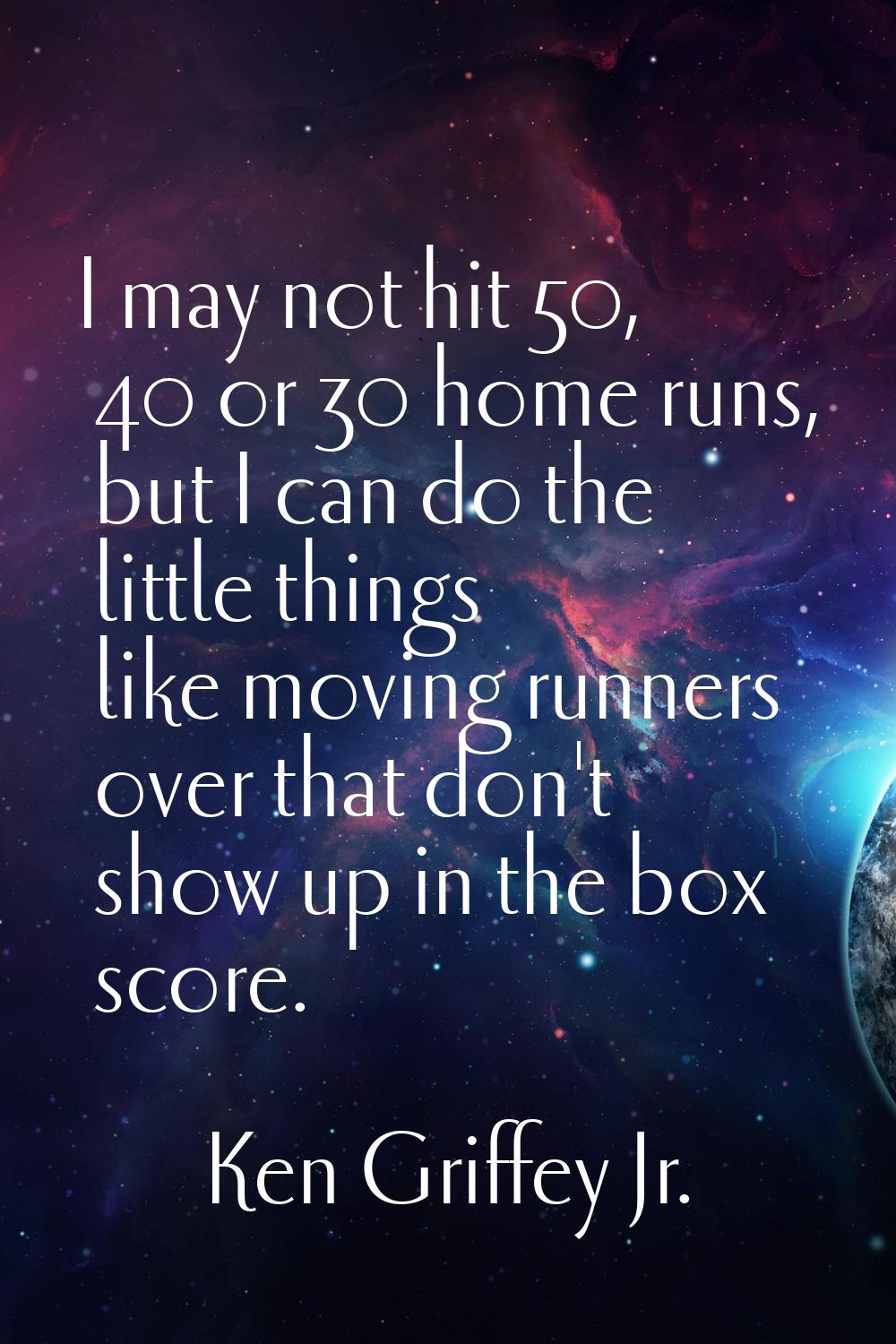 I may not hit 50, 40 or 30 home runs, but I can do the little things like moving runners over that 