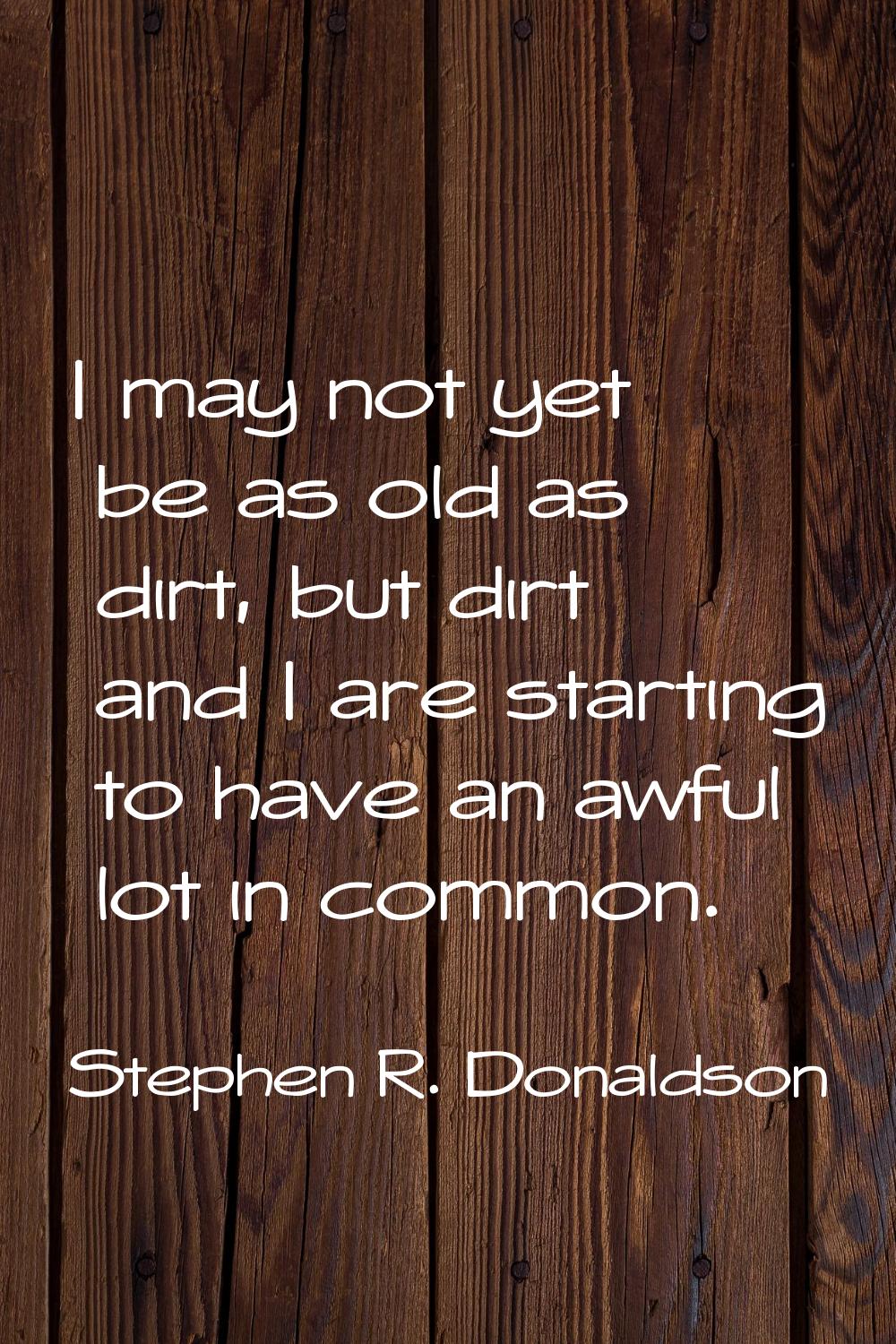 I may not yet be as old as dirt, but dirt and I are starting to have an awful lot in common.