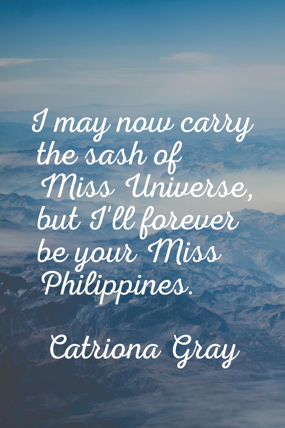 I may now carry the sash of Miss Universe, but I'll forever be your Miss Philippines.