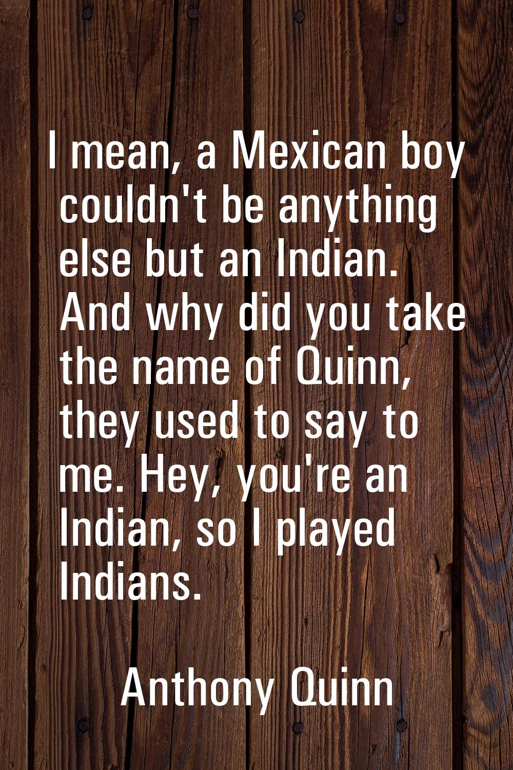 I mean, a Mexican boy couldn't be anything else but an Indian. And why did you take the name of Qui