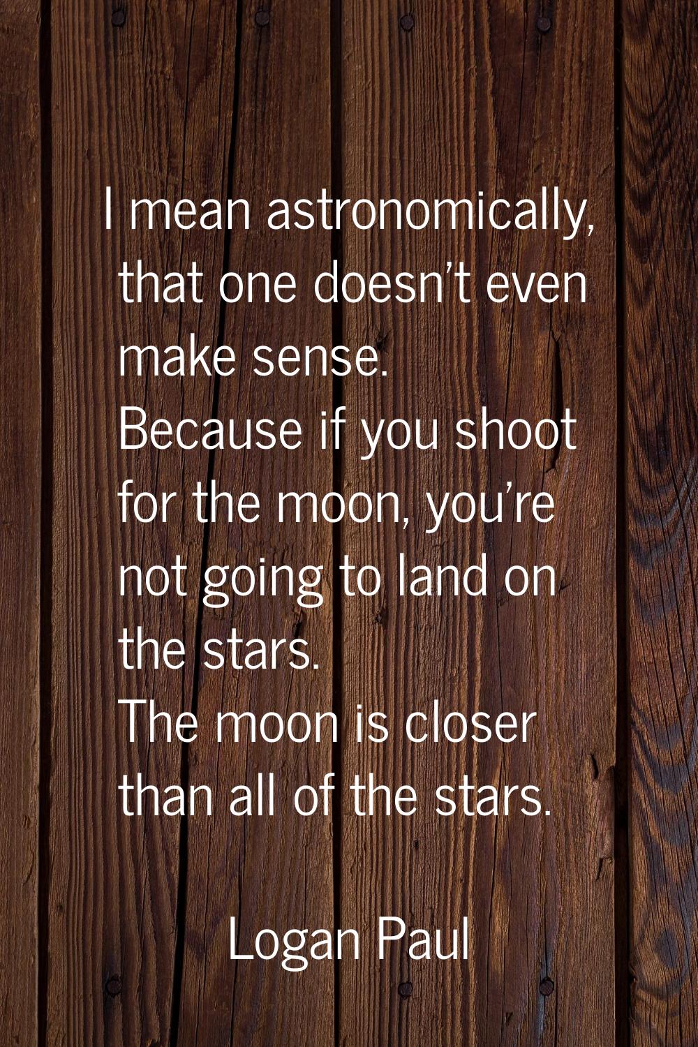 I mean astronomically, that one doesn't even make sense. Because if you shoot for the moon, you're 