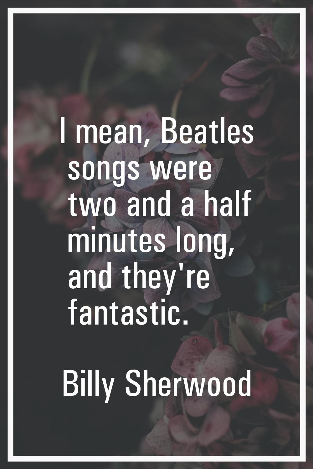 I mean, Beatles songs were two and a half minutes long, and they're fantastic.