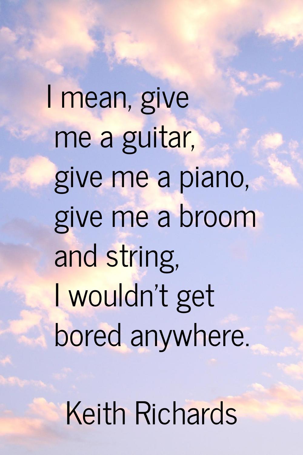 I mean, give me a guitar, give me a piano, give me a broom and string, I wouldn't get bored anywher