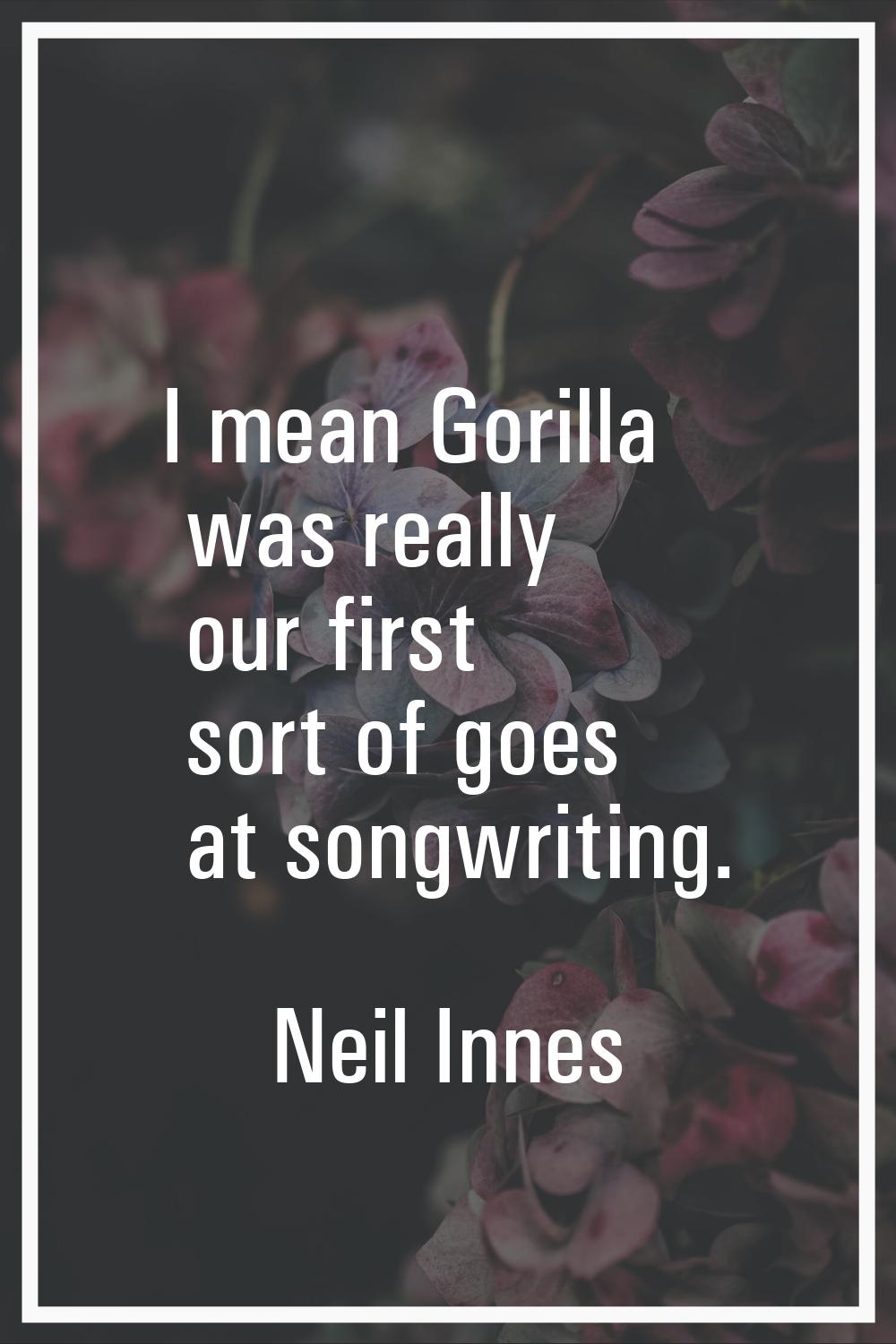 I mean Gorilla was really our first sort of goes at songwriting.