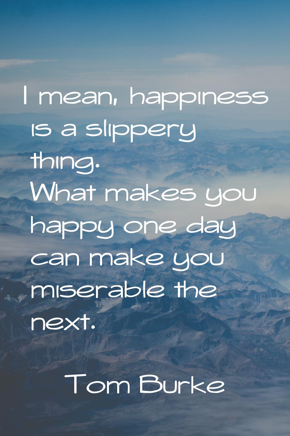 I mean, happiness is a slippery thing. What makes you happy one day can make you miserable the next