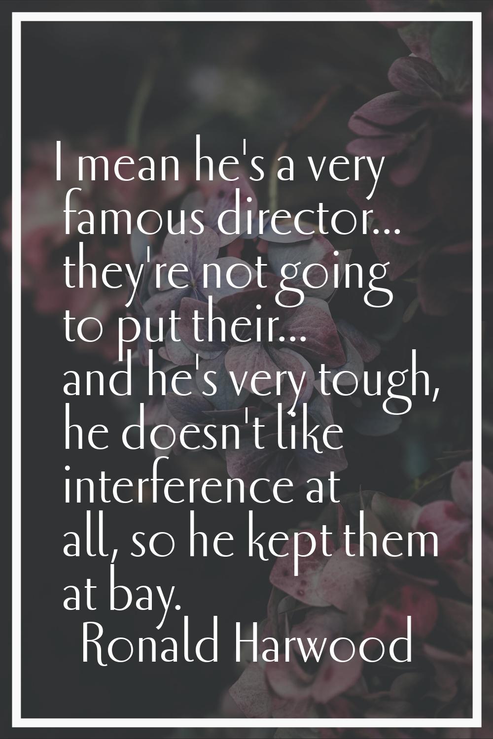 I mean he's a very famous director... they're not going to put their... and he's very tough, he doe