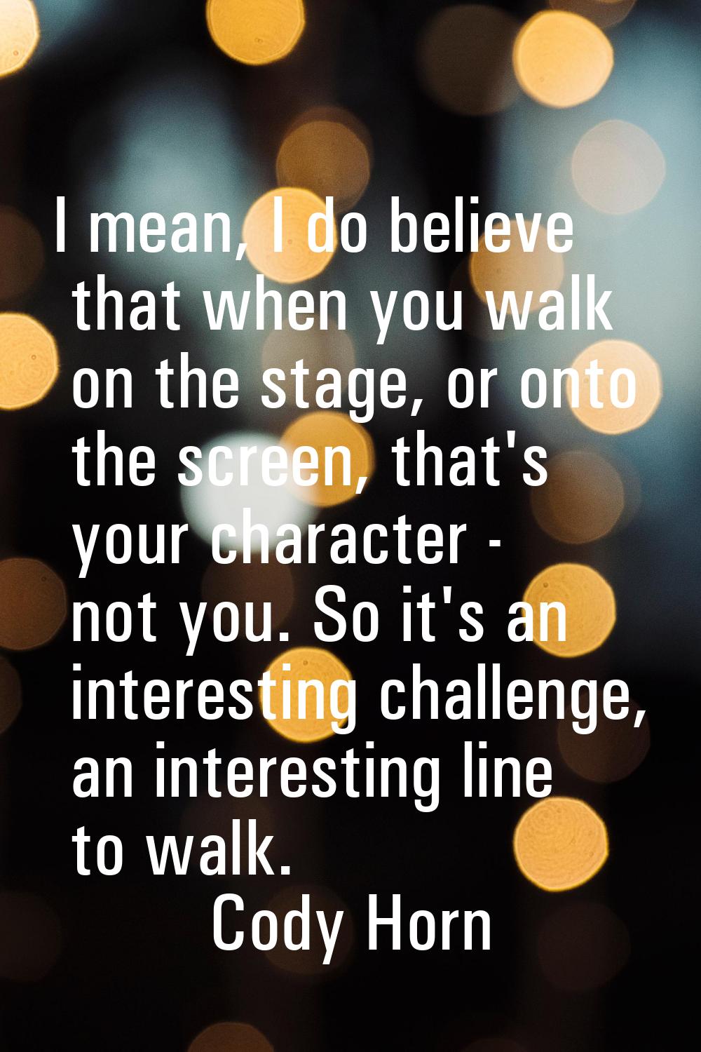I mean, I do believe that when you walk on the stage, or onto the screen, that's your character - n