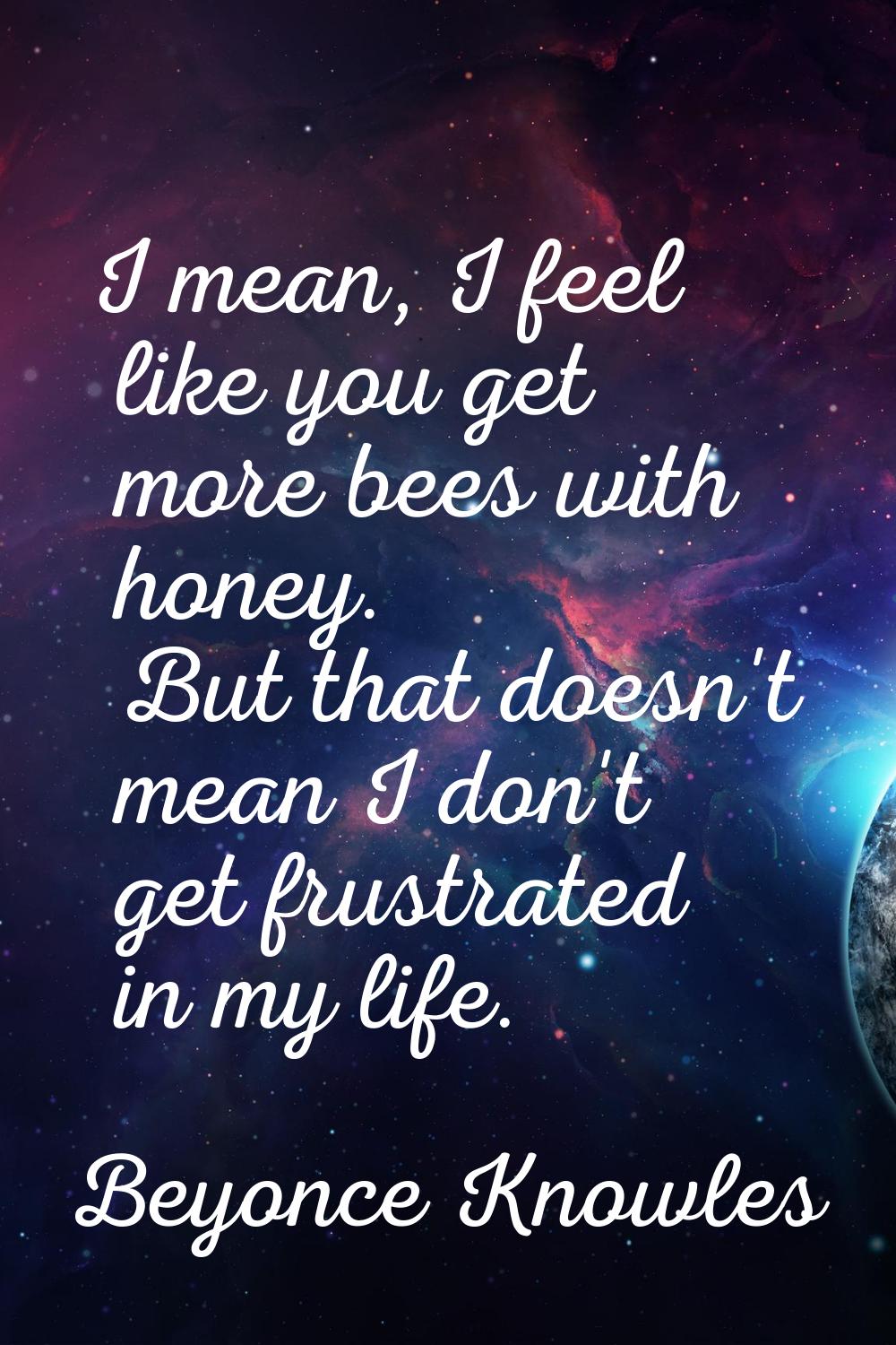 I mean, I feel like you get more bees with honey. But that doesn't mean I don't get frustrated in m