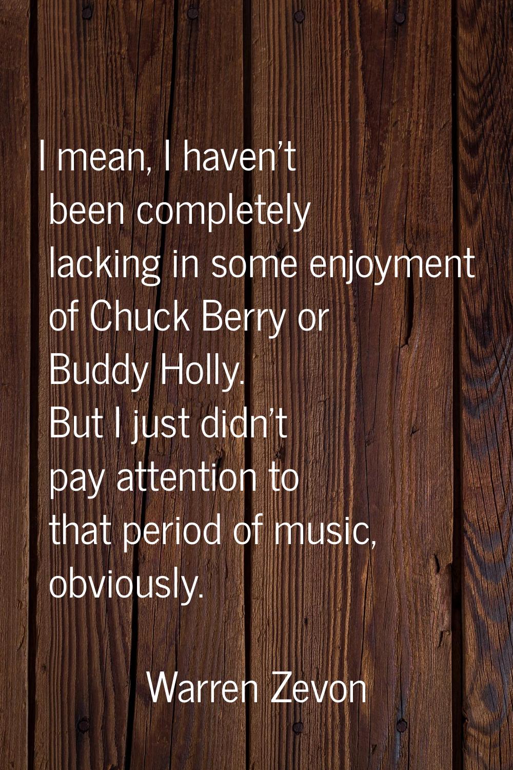 I mean, I haven't been completely lacking in some enjoyment of Chuck Berry or Buddy Holly. But I ju