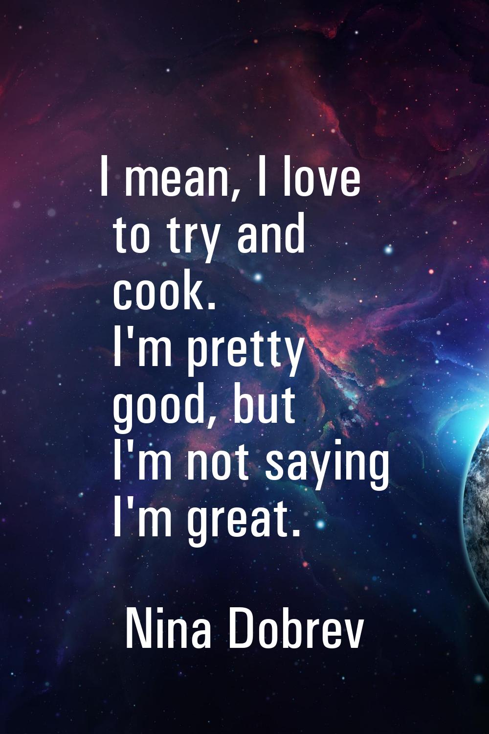 I mean, I love to try and cook. I'm pretty good, but I'm not saying I'm great.