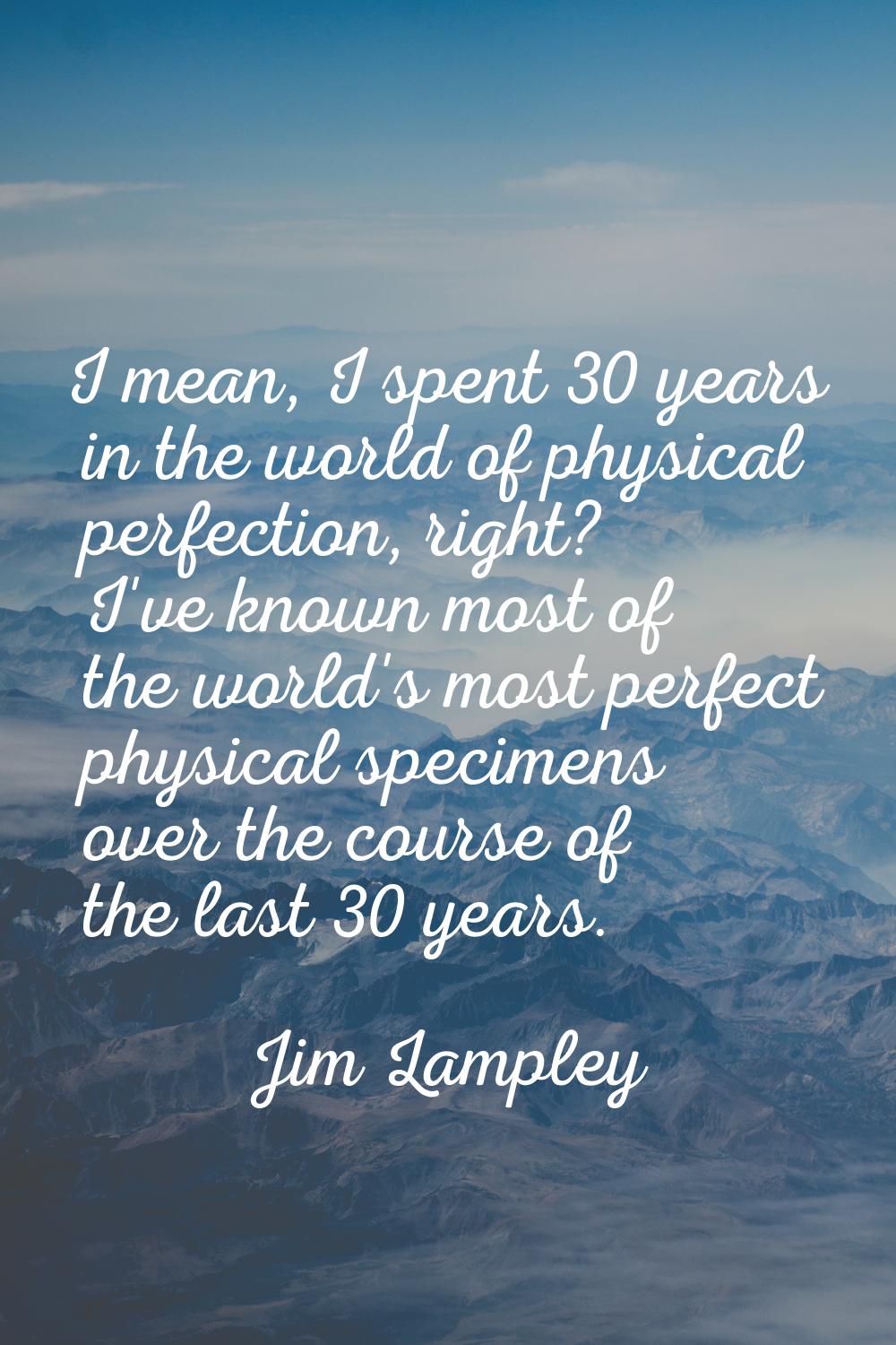 I mean, I spent 30 years in the world of physical perfection, right? I've known most of the world's