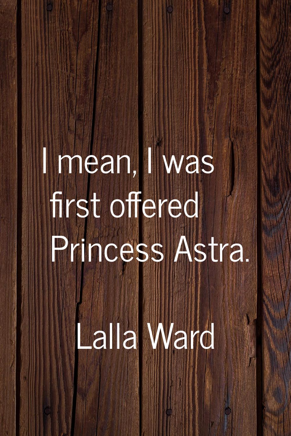 I mean, I was first offered Princess Astra.