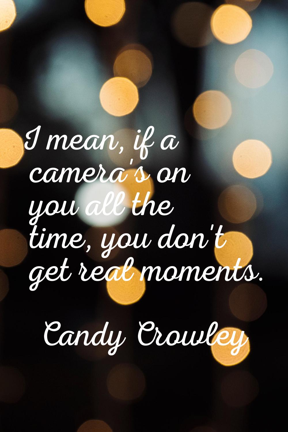 I mean, if a camera's on you all the time, you don't get real moments.
