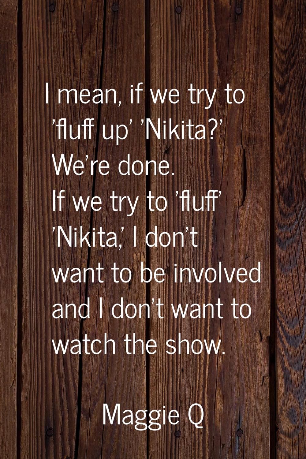 I mean, if we try to 'fluff up' 'Nikita?' We're done. If we try to 'fluff' 'Nikita,' I don't want t