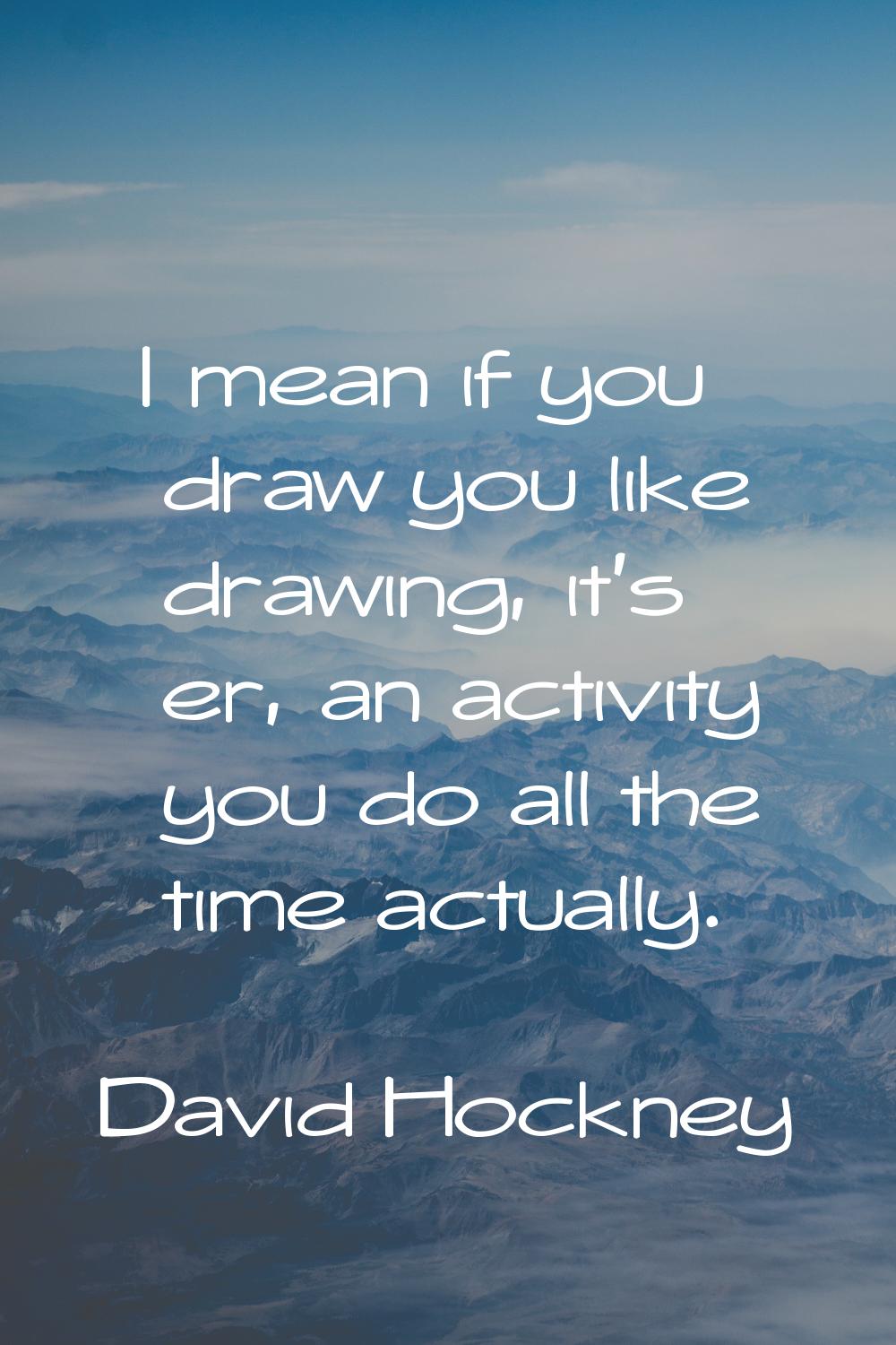 I mean if you draw you like drawing, it's er, an activity you do all the time actually.