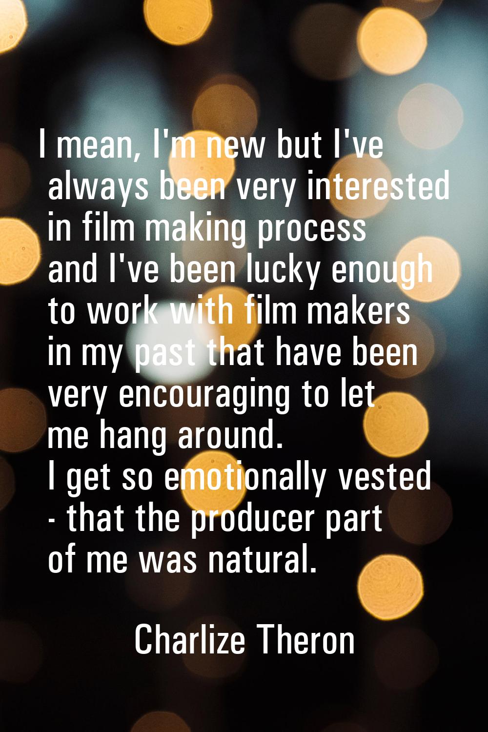 I mean, I'm new but I've always been very interested in film making process and I've been lucky eno
