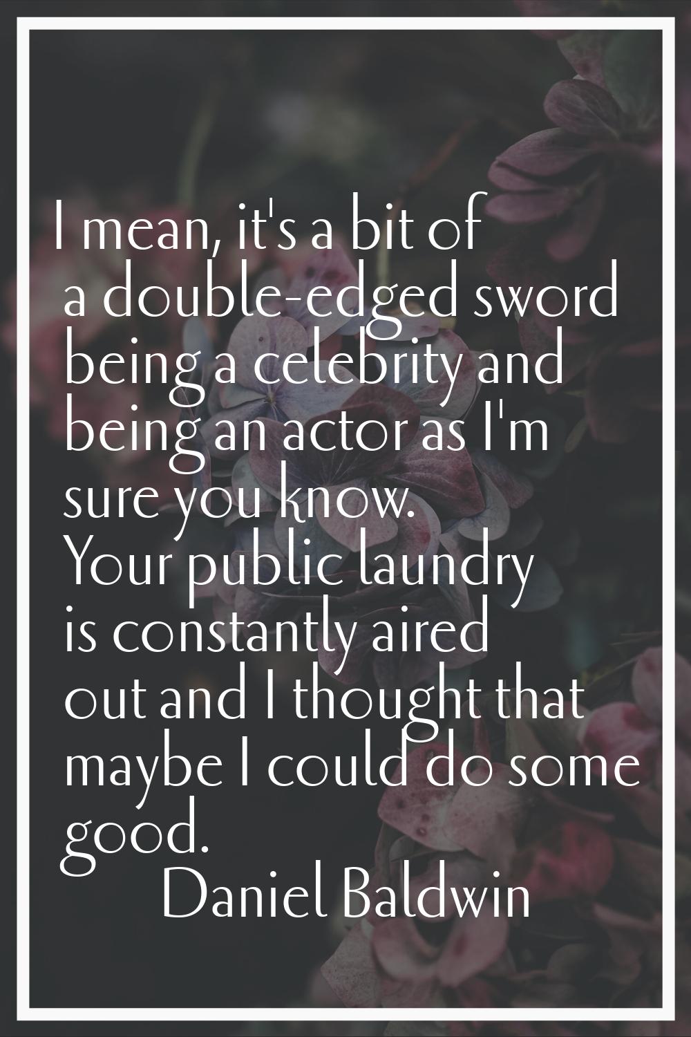 I mean, it's a bit of a double-edged sword being a celebrity and being an actor as I'm sure you kno