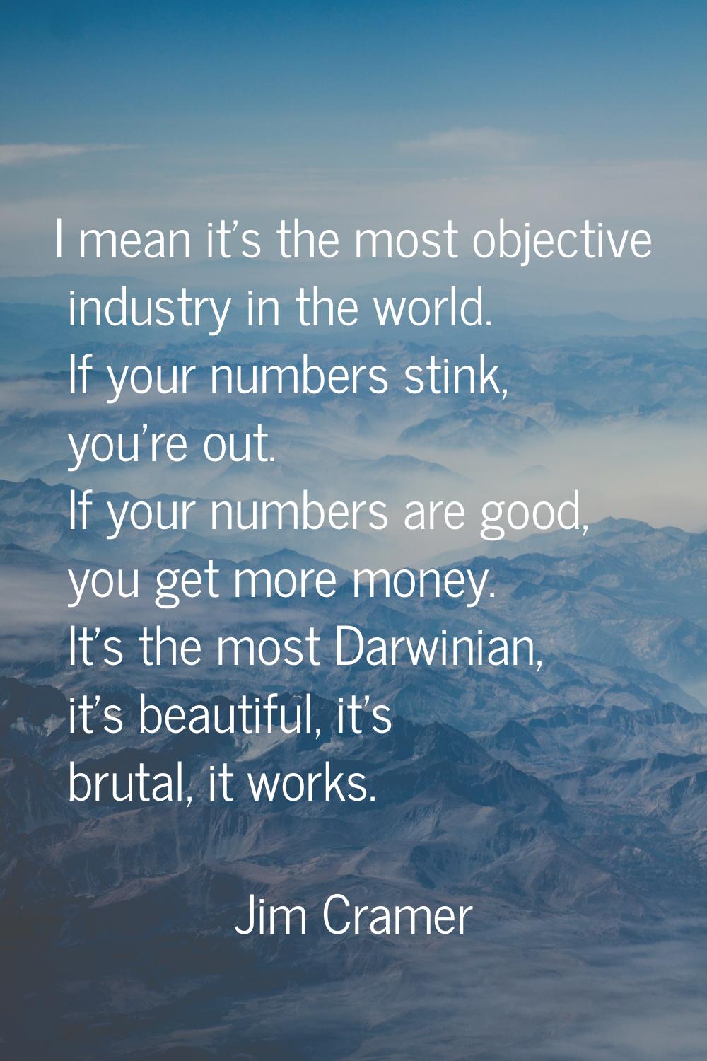 I mean it's the most objective industry in the world. If your numbers stink, you're out. If your nu