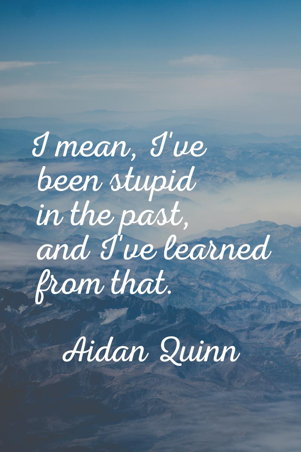 I mean, I've been stupid in the past, and I've learned from that.