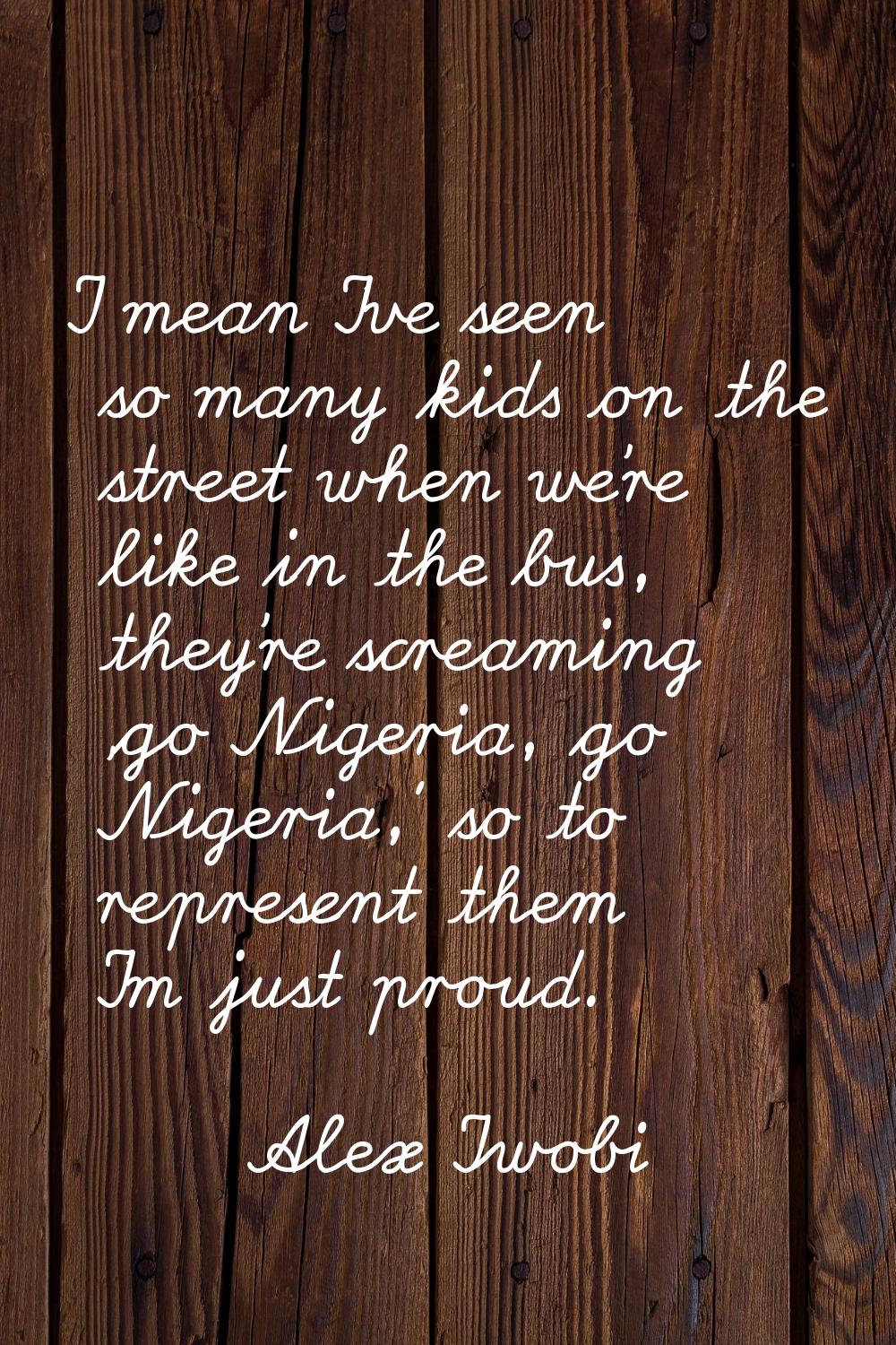 I mean I've seen so many kids on the street when we're like in the bus, they're screaming 'go Niger