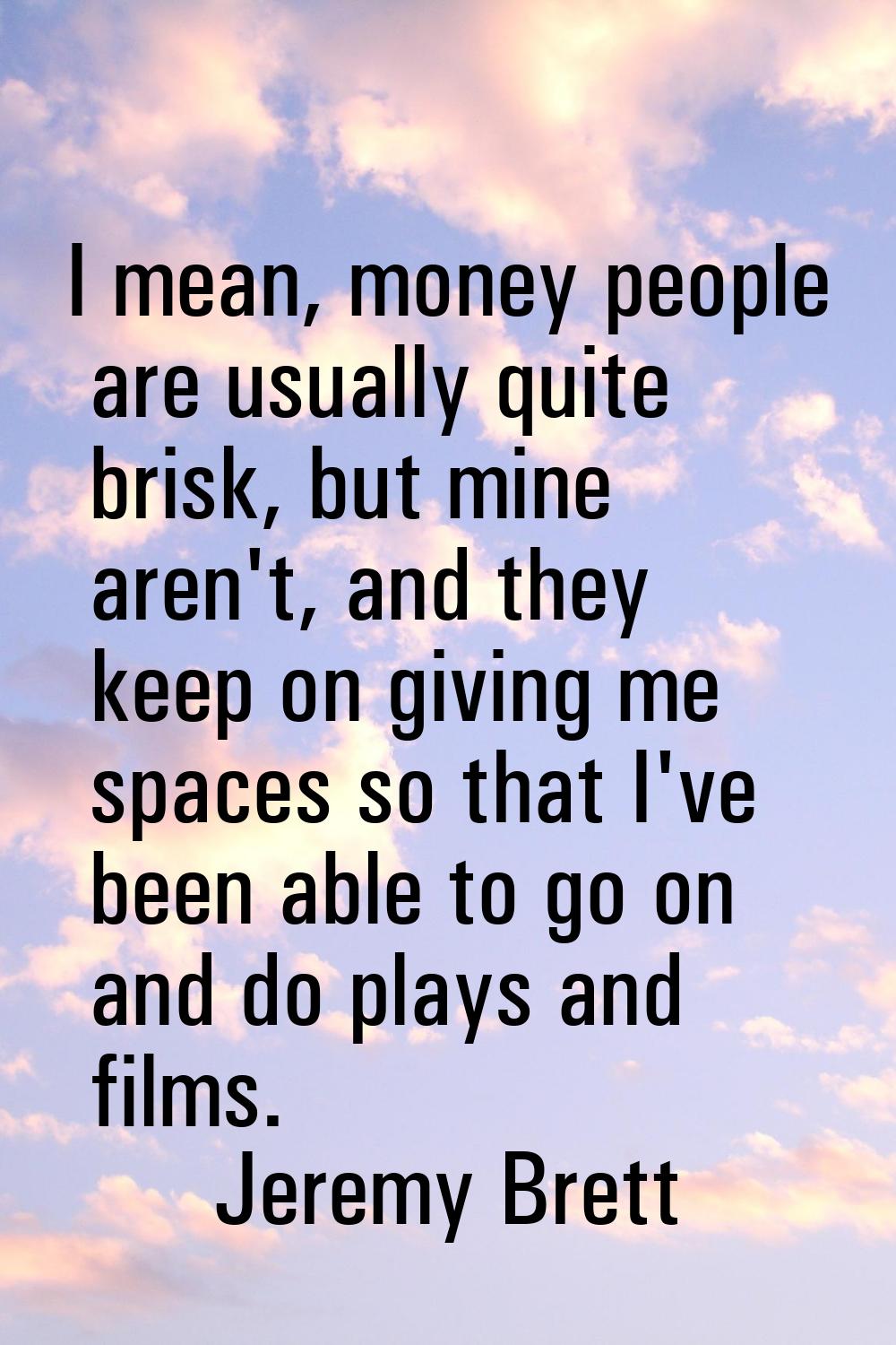 I mean, money people are usually quite brisk, but mine aren't, and they keep on giving me spaces so