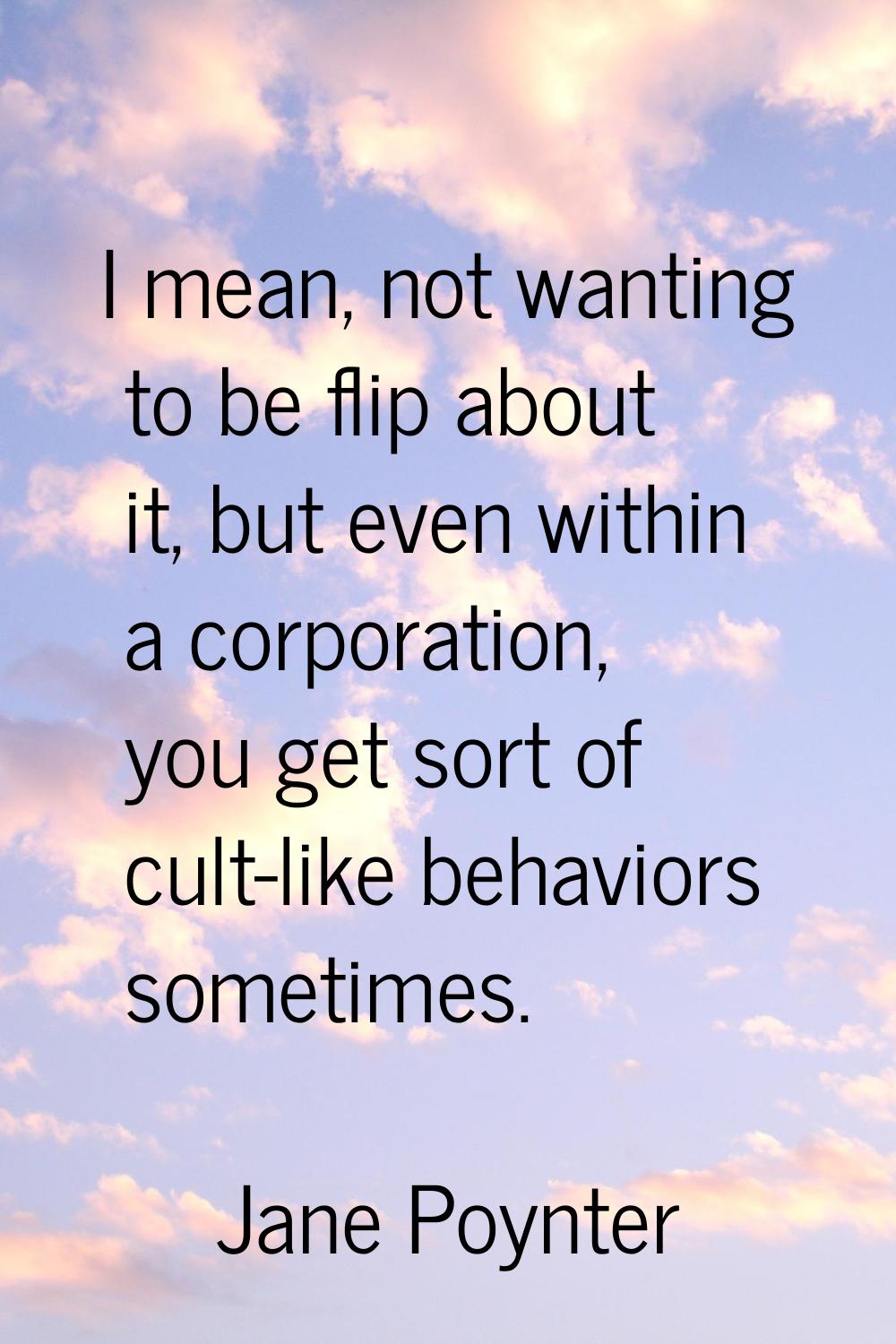 I mean, not wanting to be flip about it, but even within a corporation, you get sort of cult-like b