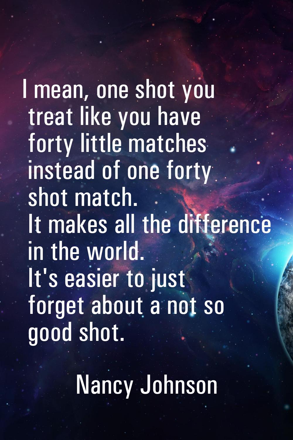 I mean, one shot you treat like you have forty little matches instead of one forty shot match. It m
