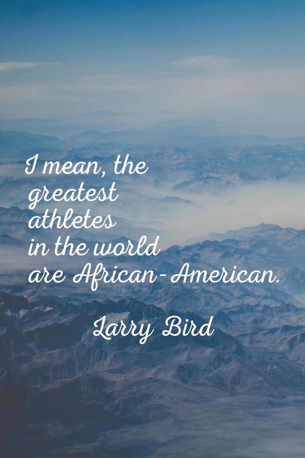 I mean, the greatest athletes in the world are African-American.