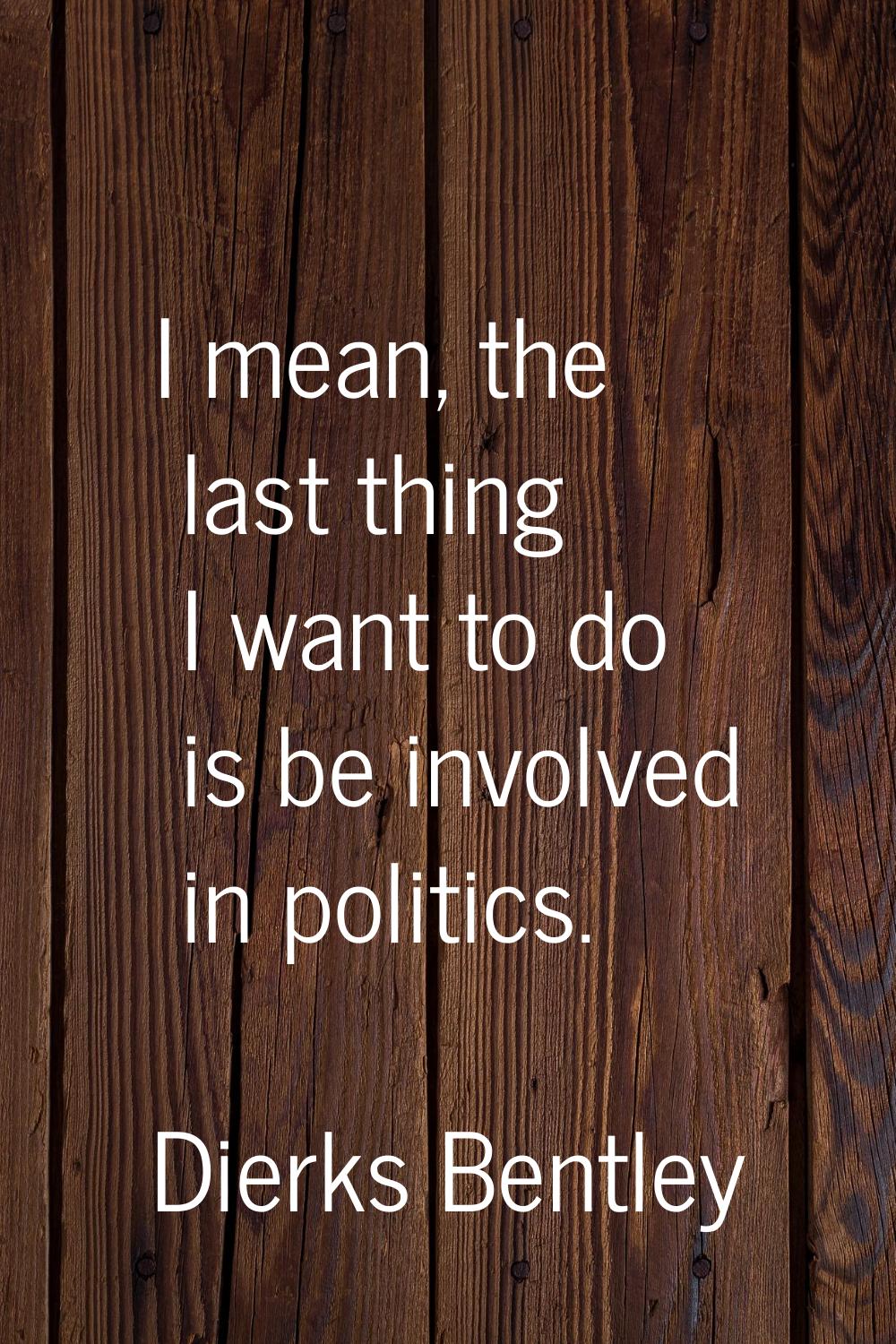 I mean, the last thing I want to do is be involved in politics.