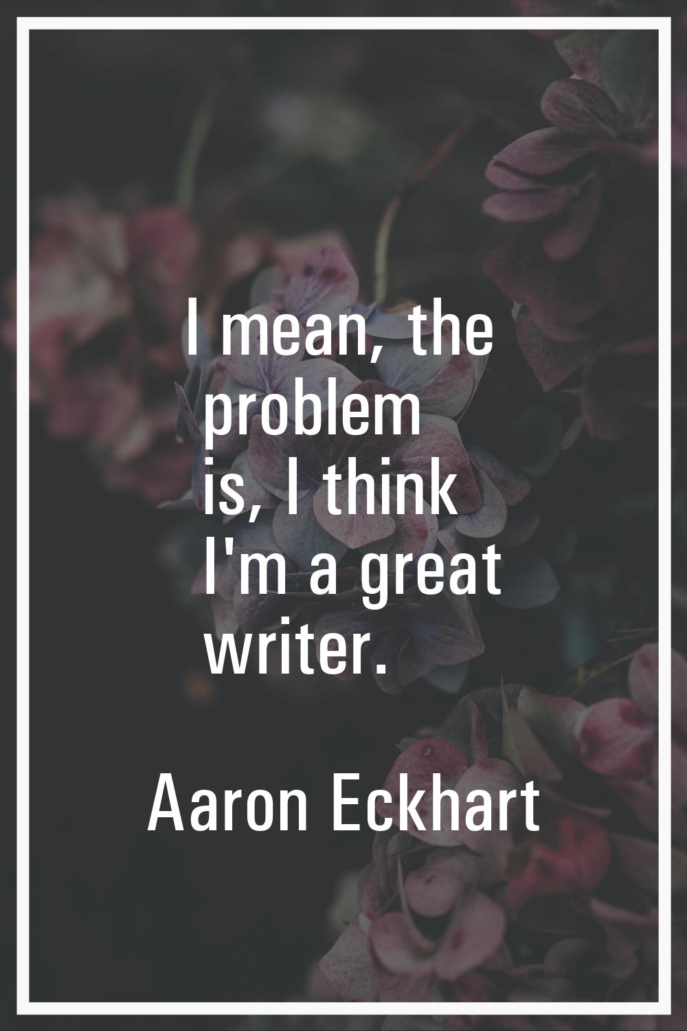 I mean, the problem is, I think I'm a great writer.