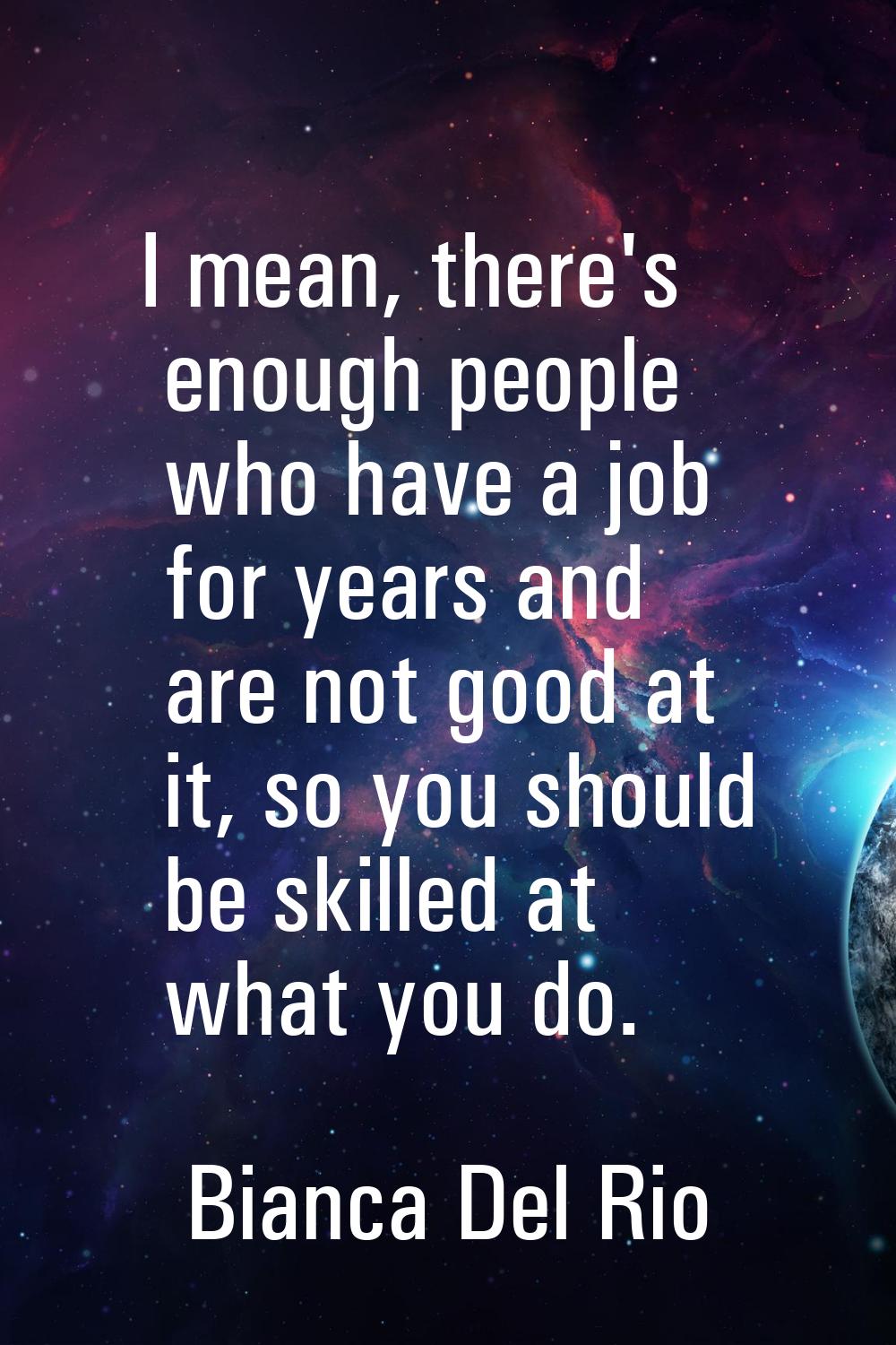 I mean, there's enough people who have a job for years and are not good at it, so you should be ski