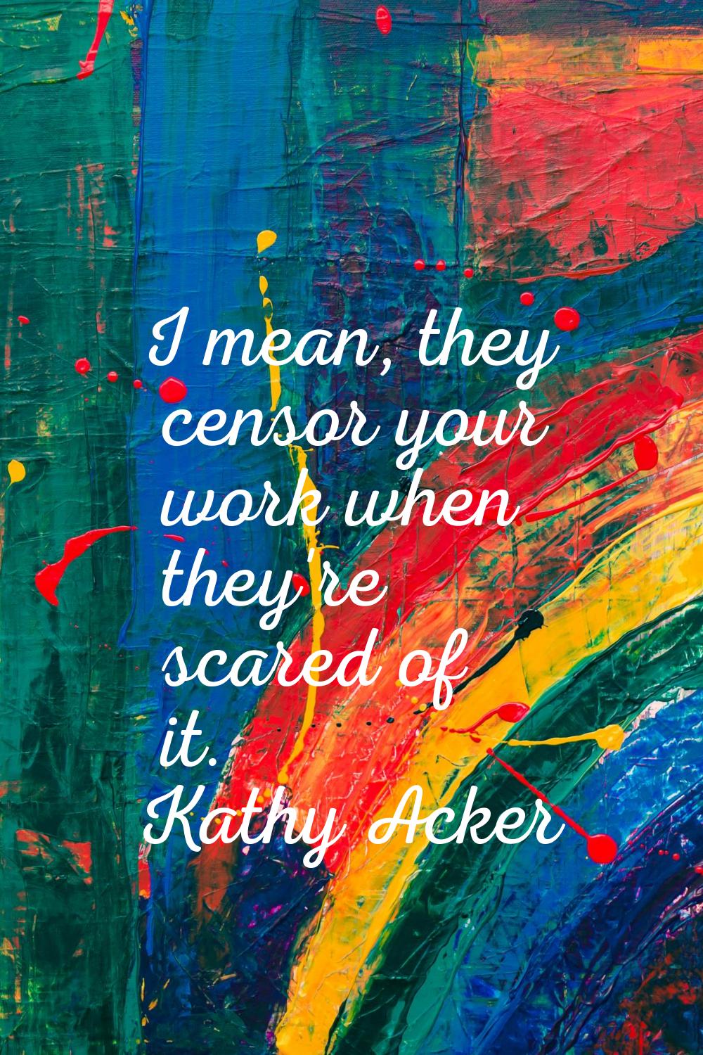 I mean, they censor your work when they're scared of it.