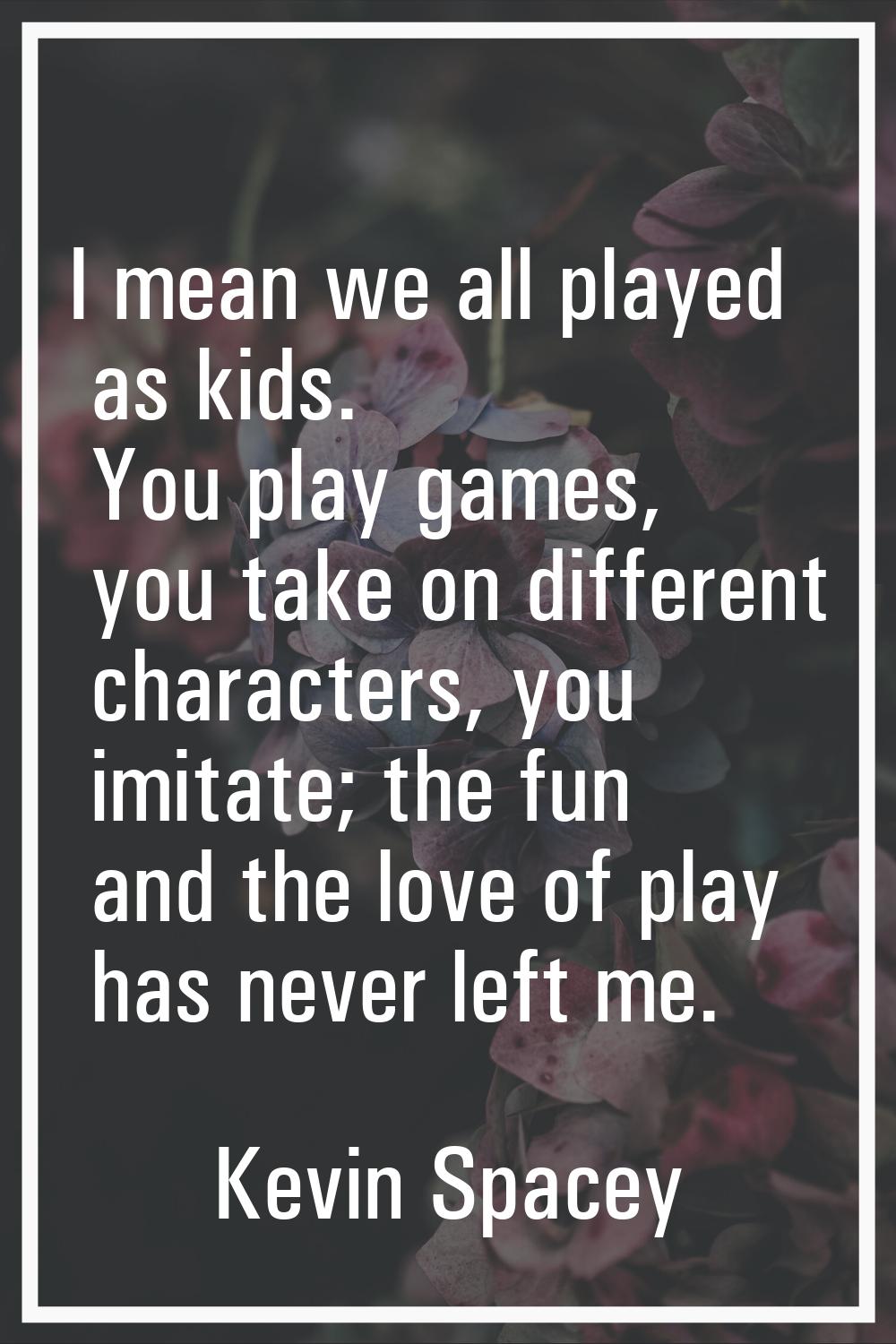 I mean we all played as kids. You play games, you take on different characters, you imitate; the fu