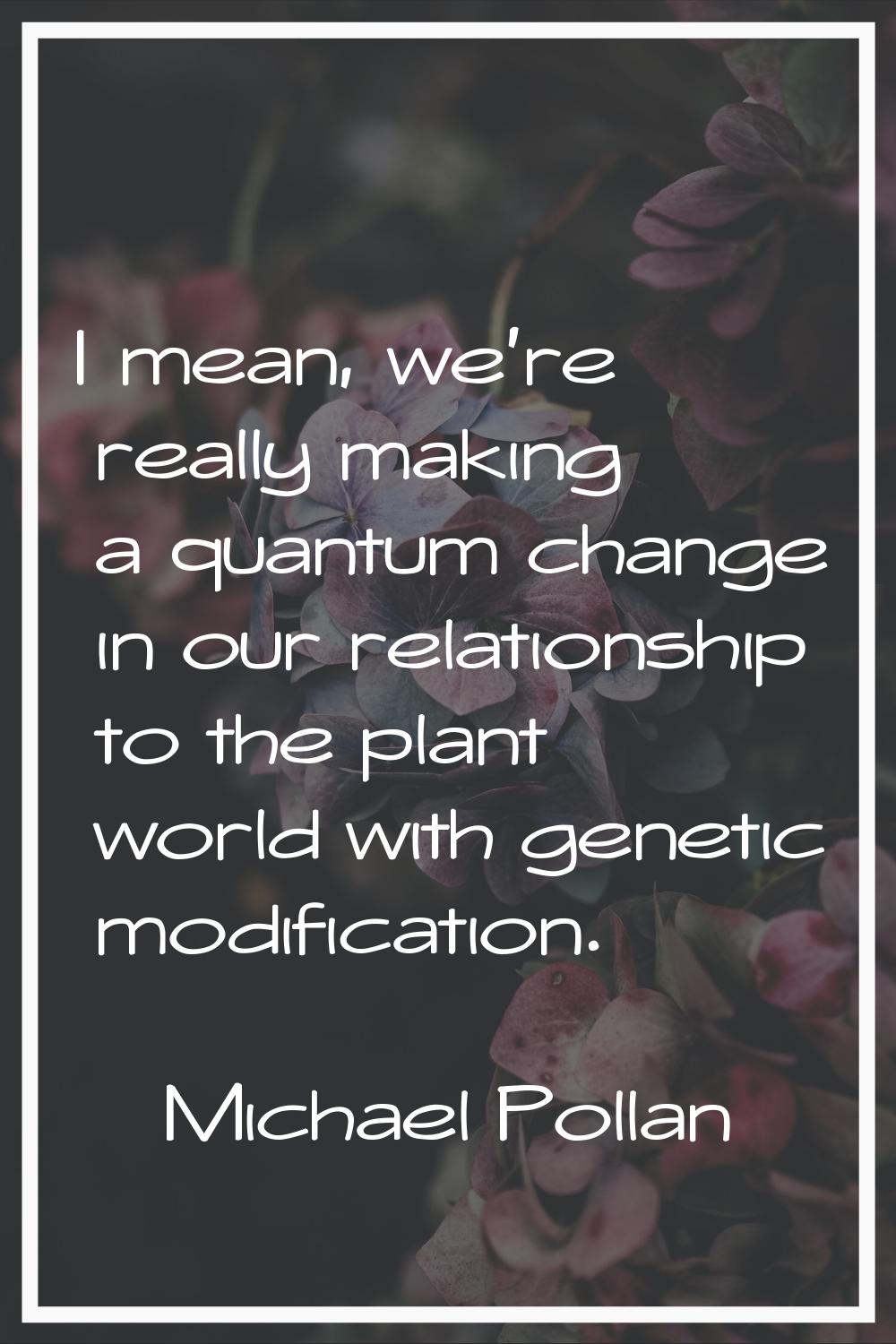 I mean, we're really making a quantum change in our relationship to the plant world with genetic mo