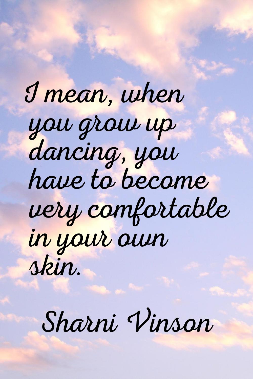 I mean, when you grow up dancing, you have to become very comfortable in your own skin.