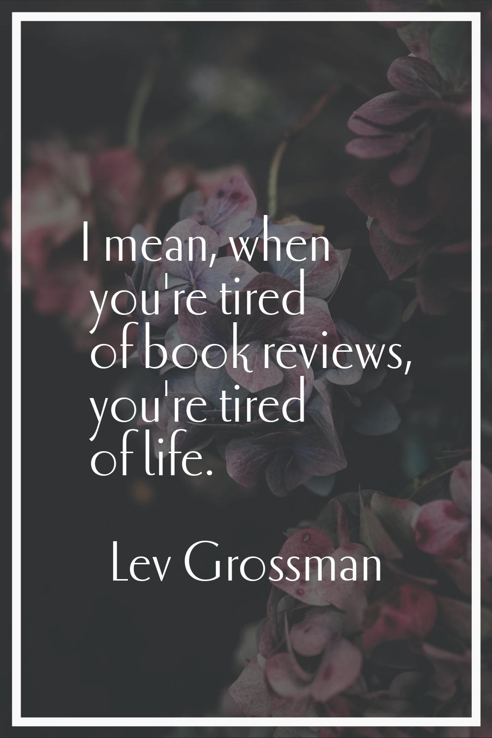I mean, when you're tired of book reviews, you're tired of life.