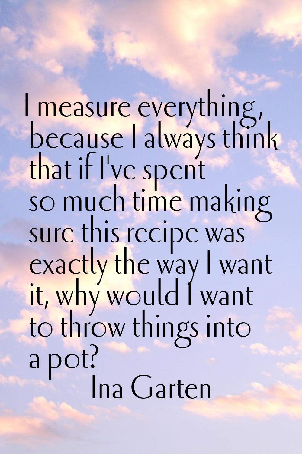 I measure everything, because I always think that if I've spent so much time making sure this recip