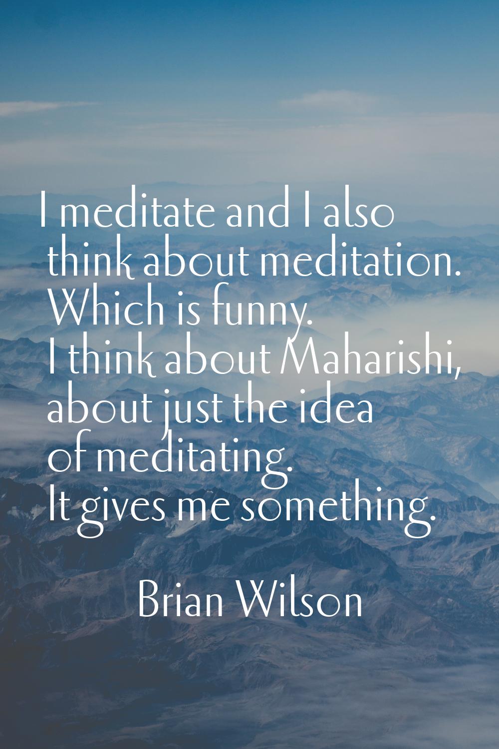I meditate and I also think about meditation. Which is funny. I think about Maharishi, about just t