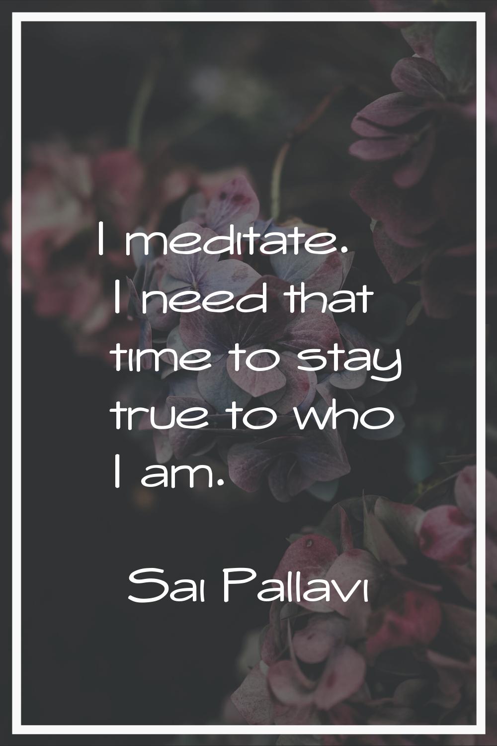 I meditate. I need that time to stay true to who I am.