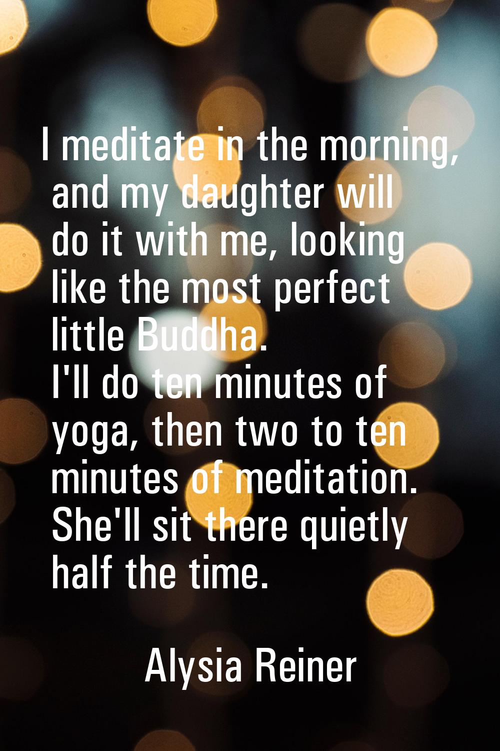 I meditate in the morning, and my daughter will do it with me, looking like the most perfect little