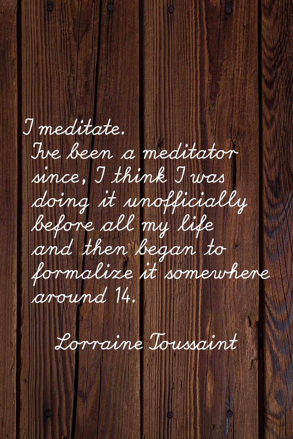 I meditate. I've been a meditator since, I think I was doing it unofficially before all my life and