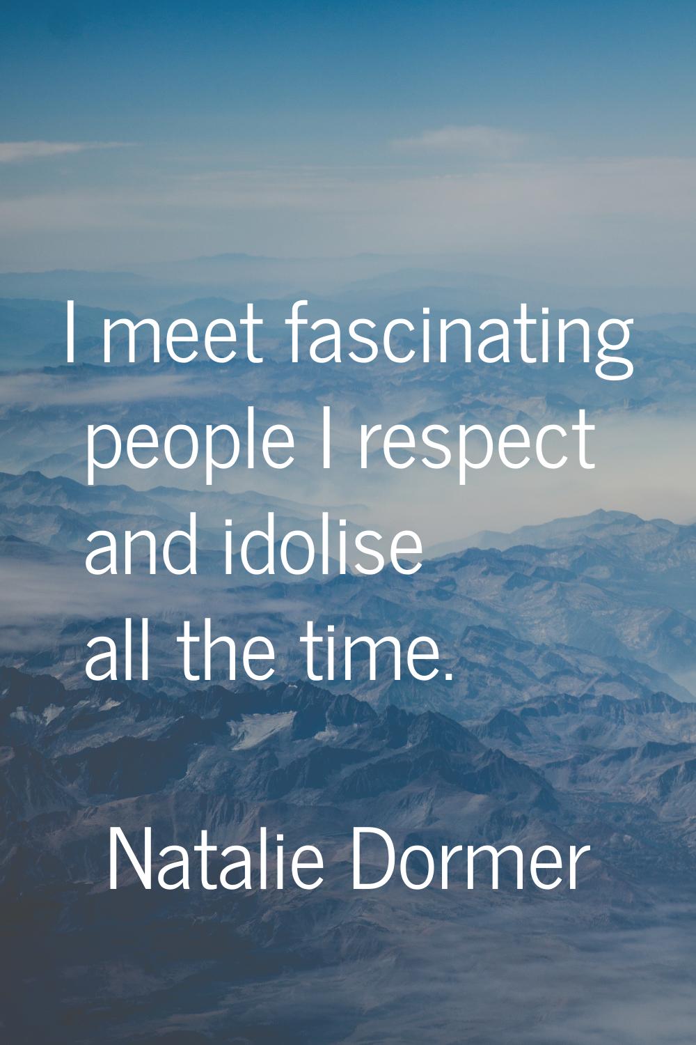 I meet fascinating people I respect and idolise all the time.