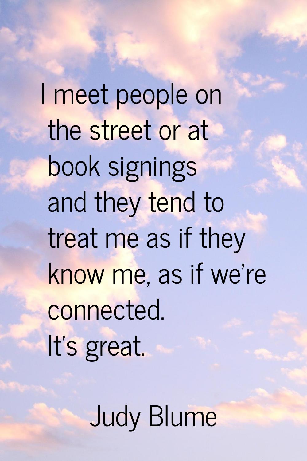 I meet people on the street or at book signings and they tend to treat me as if they know me, as if
