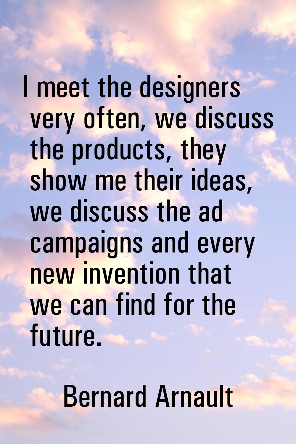 I meet the designers very often, we discuss the products, they show me their ideas, we discuss the 