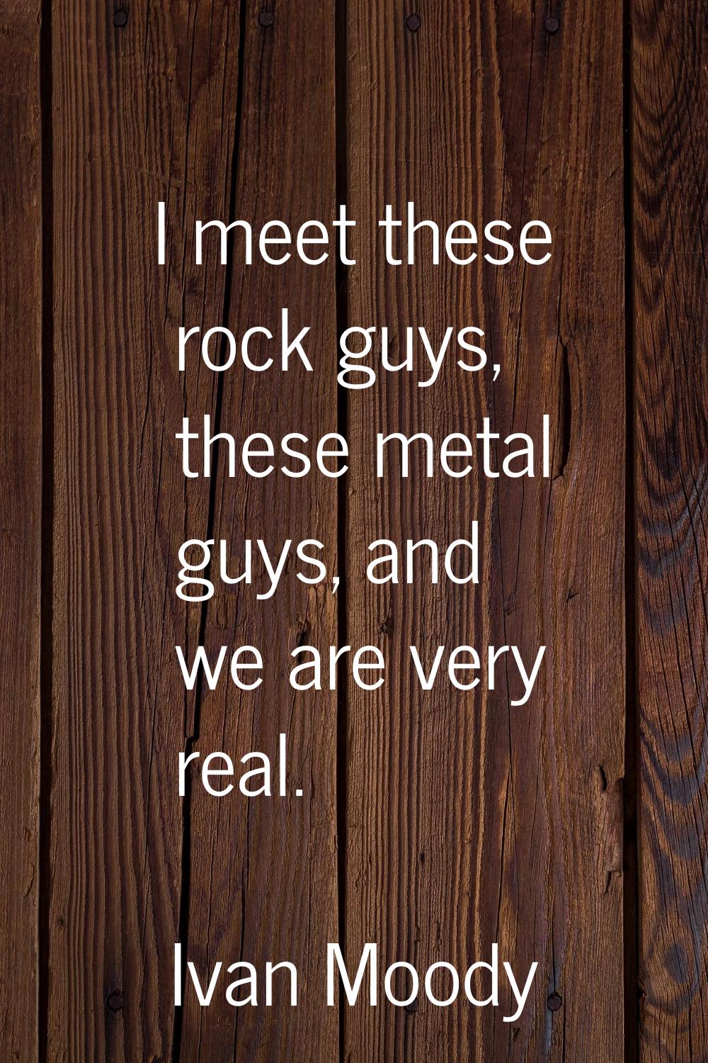 I meet these rock guys, these metal guys, and we are very real.
