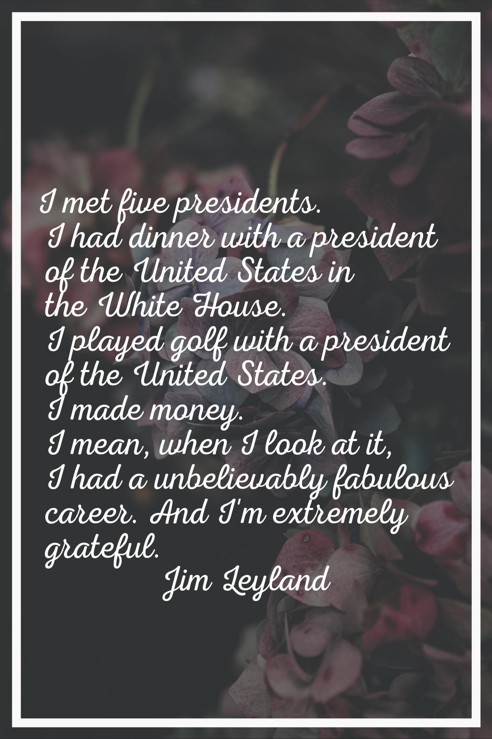 I met five presidents. I had dinner with a president of the United States in the White House. I pla