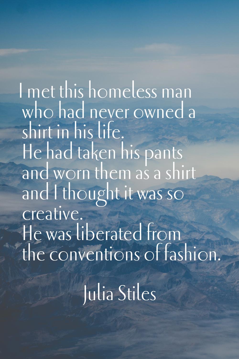 I met this homeless man who had never owned a shirt in his life. He had taken his pants and worn th