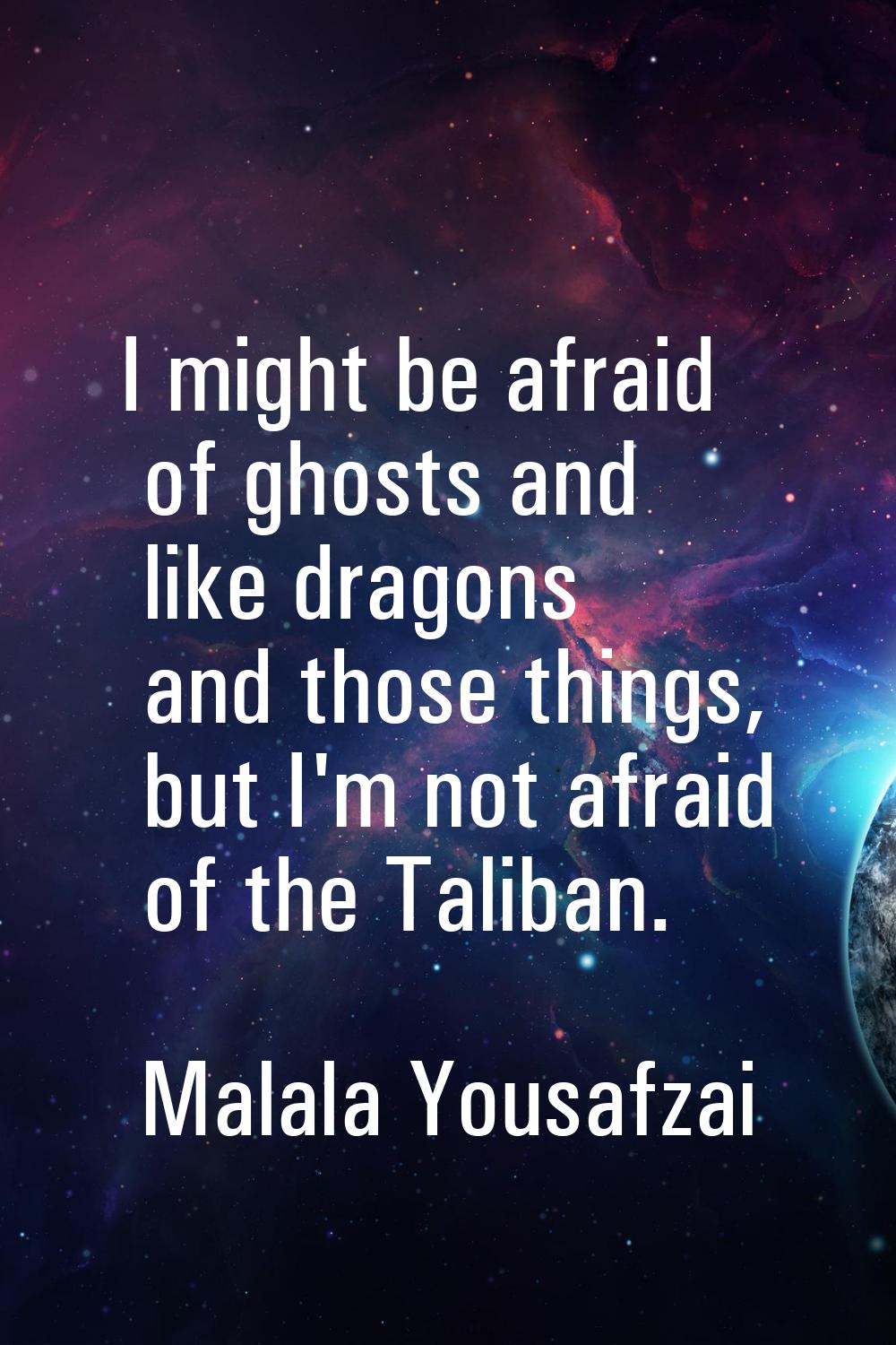 I might be afraid of ghosts and like dragons and those things, but I'm not afraid of the Taliban.