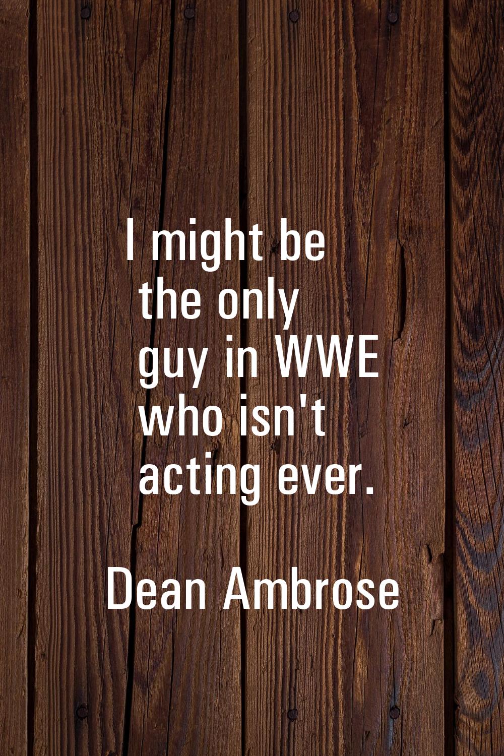 I might be the only guy in WWE who isn't acting ever.