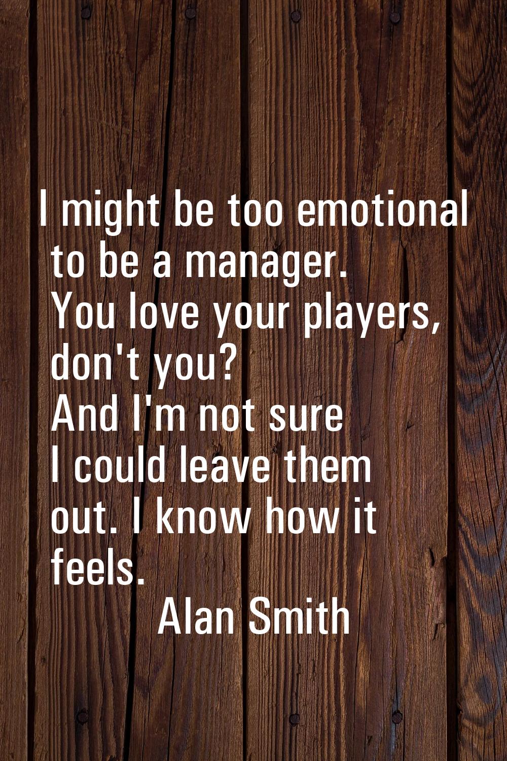 I might be too emotional to be a manager. You love your players, don't you? And I'm not sure I coul